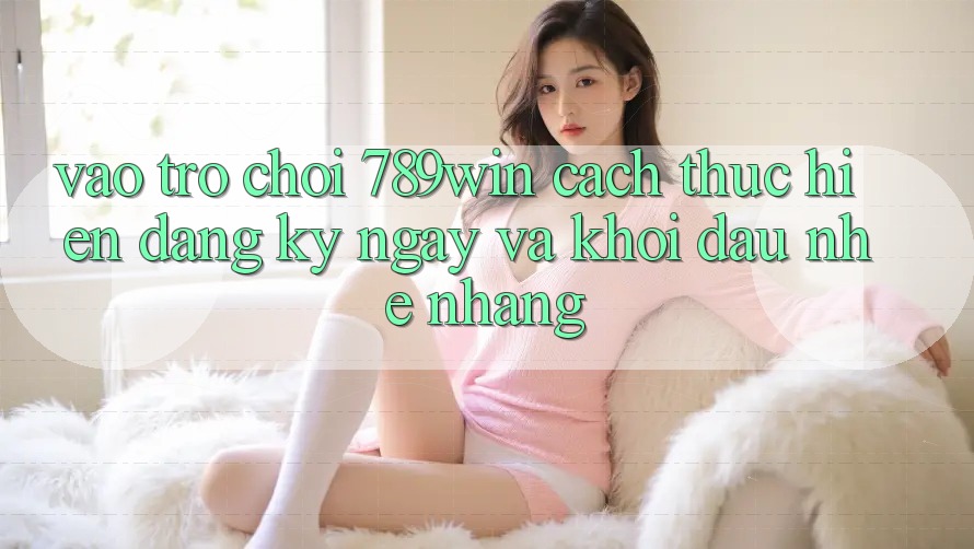 Vào Trò chơi 789win - Cách thực hiện Đăng ký ngay Và Khởi Đầu Nhẹ nhàng