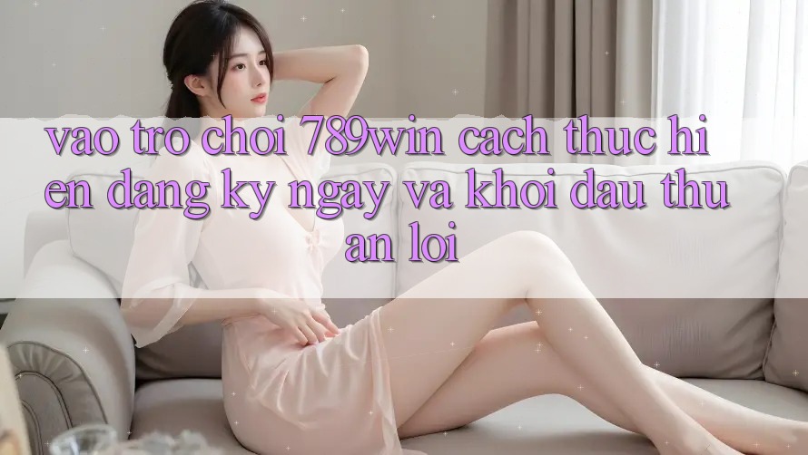 Vào Trò chơi 789win - Cách thực hiện Đăng ký ngay Và Khởi Đầu Thuận Lợi Vào Trò chơi 789win - Cách thực hiện Đăng ký ngay Và Khởi Đầu Thuận Lợi