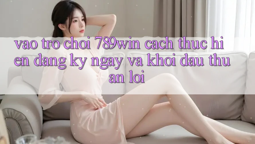 Vào Trò chơi 789win - Cách thực hiện Đăng ký ngay Và Khởi Đầu Thuận Lợi