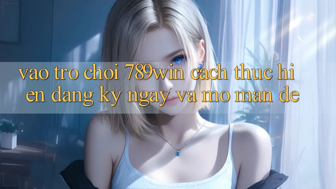 Vào Trò chơi 789win - Cách thực hiện Đăng ký ngay Và Mở màn Dễ