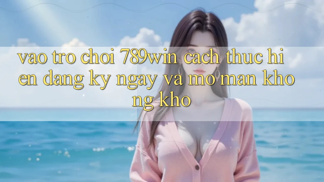 Vào Trò chơi 789win - Cách thực hiện Đăng ký ngay Và Mở màn Không khó Vào Trò chơi 789win - Cách thực hiện Đăng ký ngay Và Mở màn Không khó
