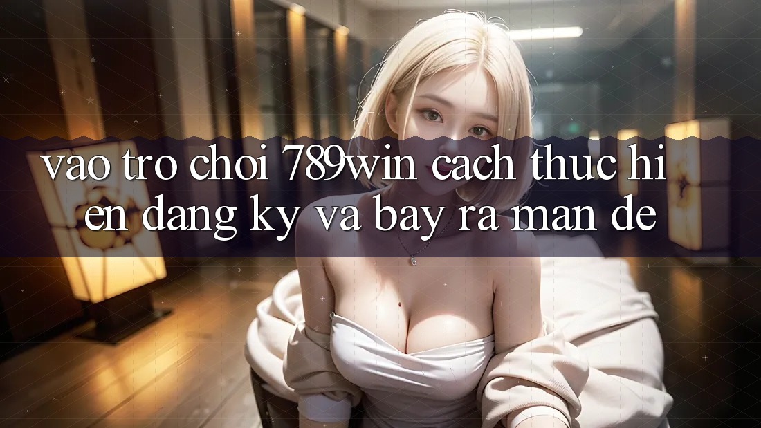 Vào Trò chơi 789win - Cách thực hiện Đăng Ký Và Bày ra màn Dễ Vào Trò chơi 789win - Cách thực hiện Đăng Ký Và Bày ra màn Dễ