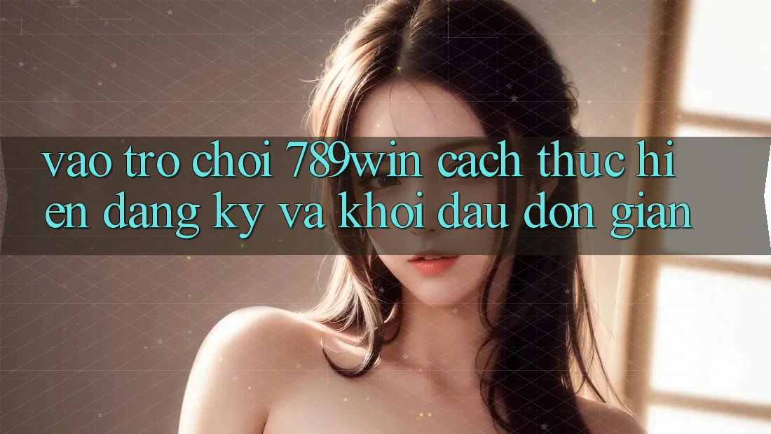 Vào Trò chơi 789win - Cách thực hiện Đăng Ký Và Khởi Đầu Đơn giản