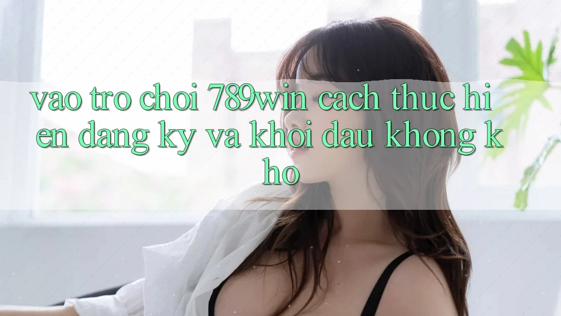 Vào Trò chơi 789win - Cách thực hiện Đăng Ký Và Khởi Đầu Không khó