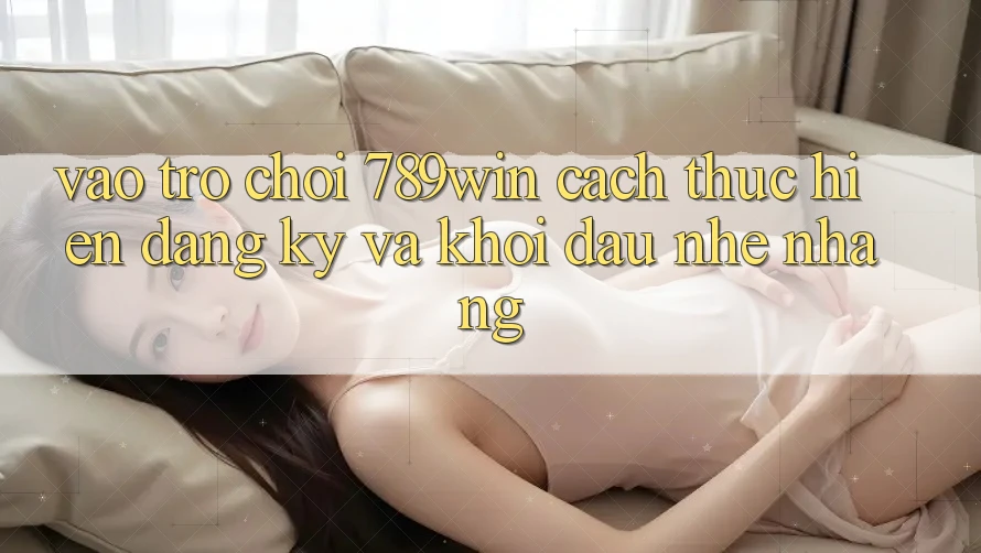 Vào Trò chơi 789win - Cách thực hiện Đăng Ký Và Khởi Đầu Nhẹ nhàng Vào Trò chơi 789win - Cách thực hiện Đăng Ký Và Khởi Đầu Nhẹ nhàng