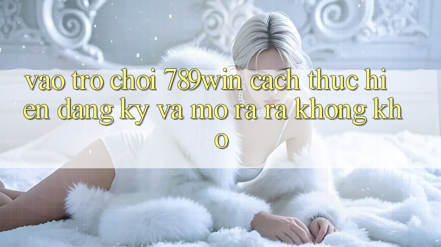 Vào Trò chơi 789win - Cách thực hiện Đăng Ký Và Mở ra ra Không khó Vào Trò chơi 789win - Cách thực hiện Đăng Ký Và Mở ra ra Không khó
