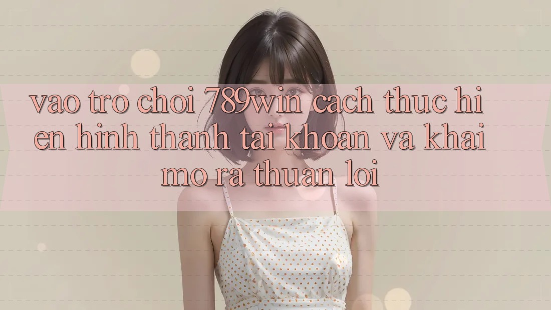 Vào Trò chơi 789win - Cách thực hiện Hình thành tài khoản Và Khai mở ra Thuận Lợi Vào Trò chơi 789win - Cách thực hiện Hình thành tài khoản Và Khai mở ra Thuận Lợi