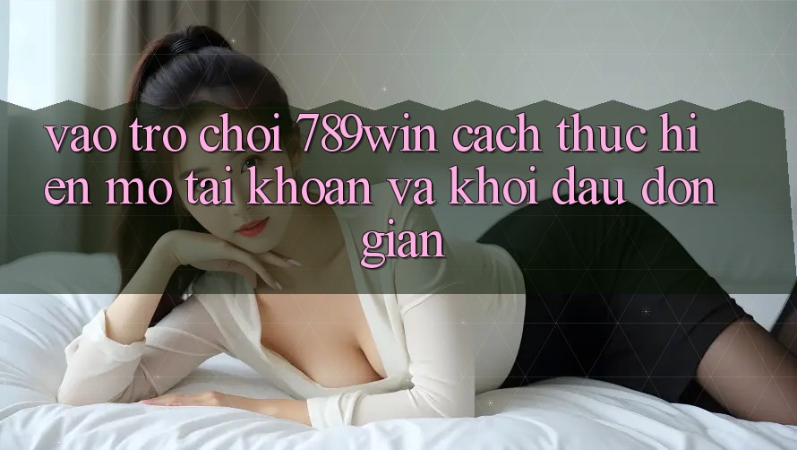 Vào Trò chơi 789win - Cách thực hiện Mở tài khoản Và Khởi Đầu Đơn giản Vào Trò chơi 789win - Cách thực hiện Mở tài khoản Và Khởi Đầu Đơn giản