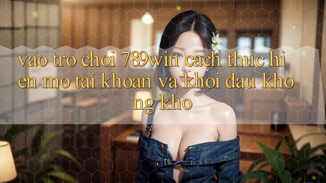 Vào Trò chơi 789win - Cách thực hiện Mở tài khoản Và Khởi Đầu Không khó Vào Trò chơi 789win - Cách thực hiện Mở tài khoản Và Khởi Đầu Không khó