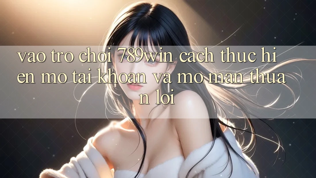 Vào Trò chơi 789win - Cách thực hiện Mở tài khoản Và Mở màn Thuận Lợi Vào Trò chơi 789win - Cách thực hiện Mở tài khoản Và Mở màn Thuận Lợi