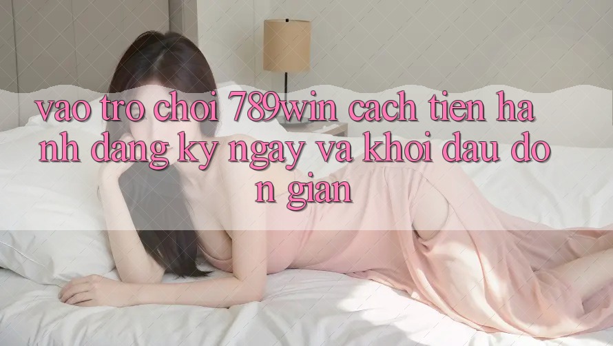 Vào Trò chơi 789win - Cách tiến hành Đăng ký ngay Và Khởi đầu Đơn giản Vào Trò chơi 789win - Cách tiến hành Đăng ký ngay Và Khởi đầu Đơn giản