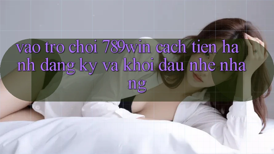 Vào Trò chơi 789win - Cách tiến hành Đăng Ký Và Khởi Đầu Nhẹ nhàng Vào Trò chơi 789win - Cách tiến hành Đăng Ký Và Khởi Đầu Nhẹ nhàng