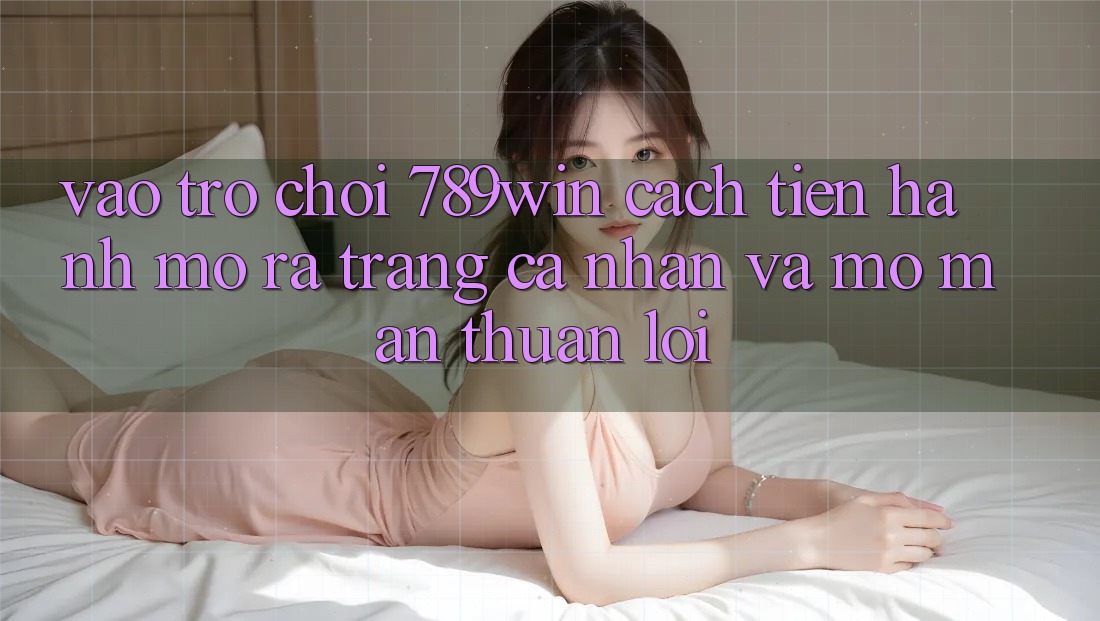 Vào Trò chơi 789win - Cách tiến hành Mở ra trang cá nhân Và Mở màn Thuận Lợi