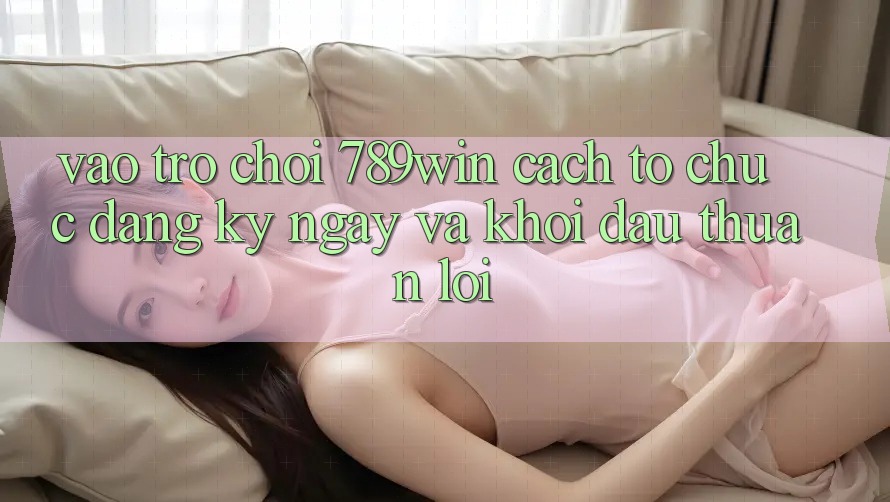 Vào Trò chơi 789win - Cách tổ chức Đăng ký ngay Và Khởi Đầu Thuận Lợi Vào Trò chơi 789win - Cách tổ chức Đăng ký ngay Và Khởi Đầu Thuận Lợi