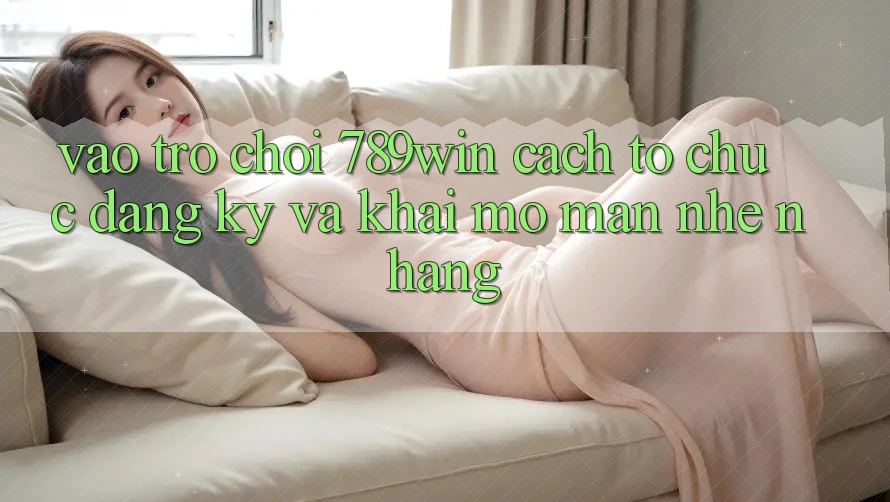 Vào Trò chơi 789win - Cách tổ chức Đăng Ký Và Khai mở màn Nhẹ nhàng Vào Trò chơi 789win - Cách tổ chức Đăng Ký Và Khai mở màn Nhẹ nhàng