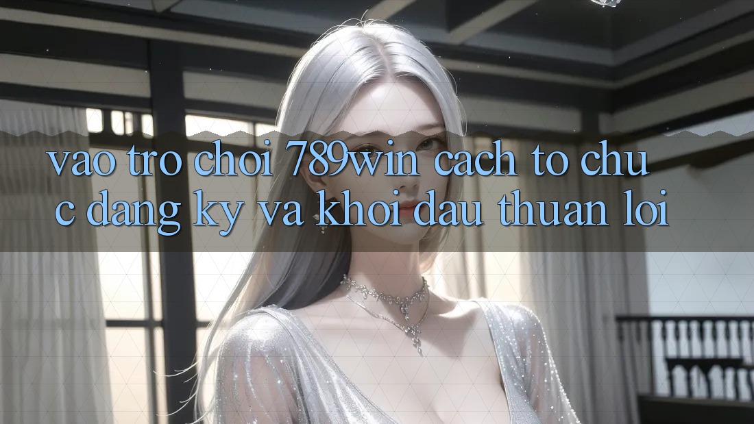 Vào Trò chơi 789win - Cách tổ chức Đăng ký Và Khởi Đầu Thuận Lợi Vào Trò chơi 789win - Cách tổ chức Đăng ký Và Khởi Đầu Thuận Lợi