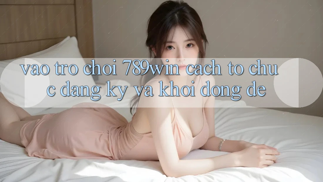 Vào Trò chơi 789win - Cách tổ chức Đăng Ký Và Khởi động Dễ Vào Trò chơi 789win - Cách tổ chức Đăng Ký Và Khởi động Dễ