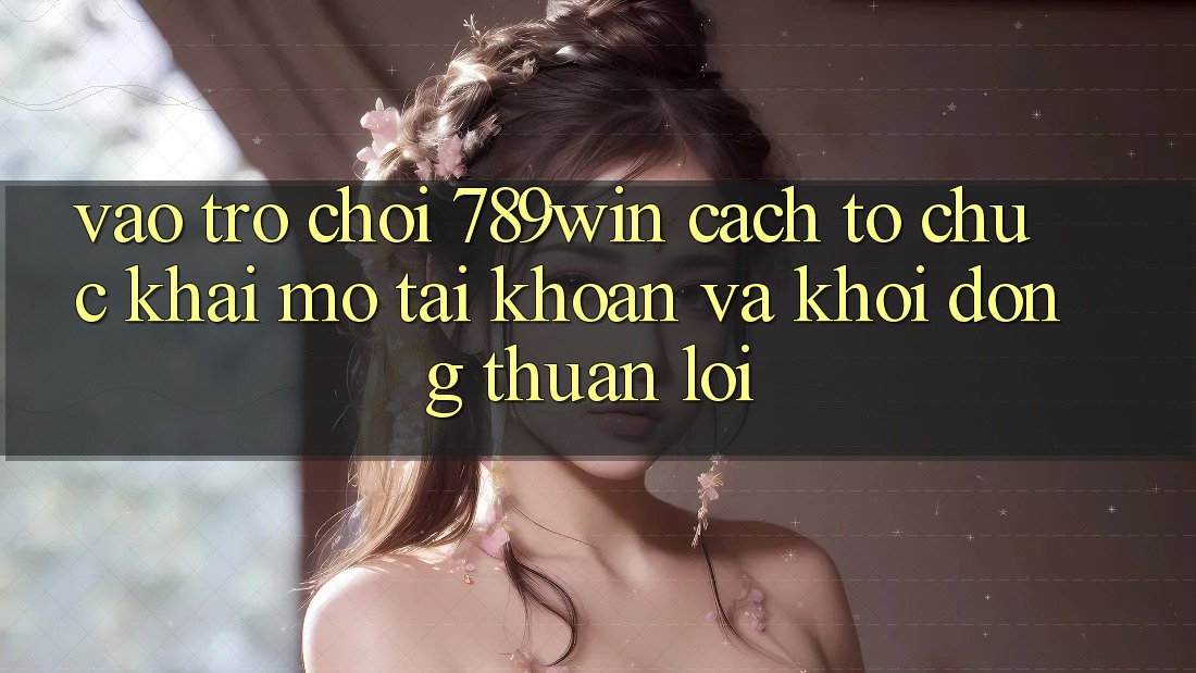 Vào Trò chơi 789win - Cách tổ chức Khai mở tài khoản Và Khởi động Thuận Lợi Vào Trò chơi 789win - Cách tổ chức Khai mở tài khoản Và Khởi động Thuận Lợi
