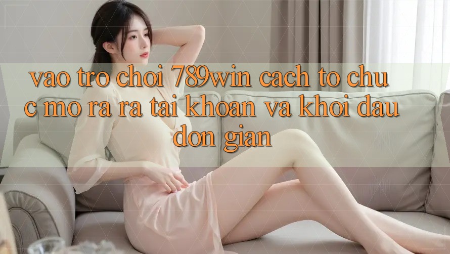 Vào Trò chơi 789win - Cách tổ chức Mở ra ra tài khoản Và Khởi Đầu Đơn giản Vào Trò chơi 789win - Cách tổ chức Mở ra ra tài khoản Và Khởi Đầu Đơn giản