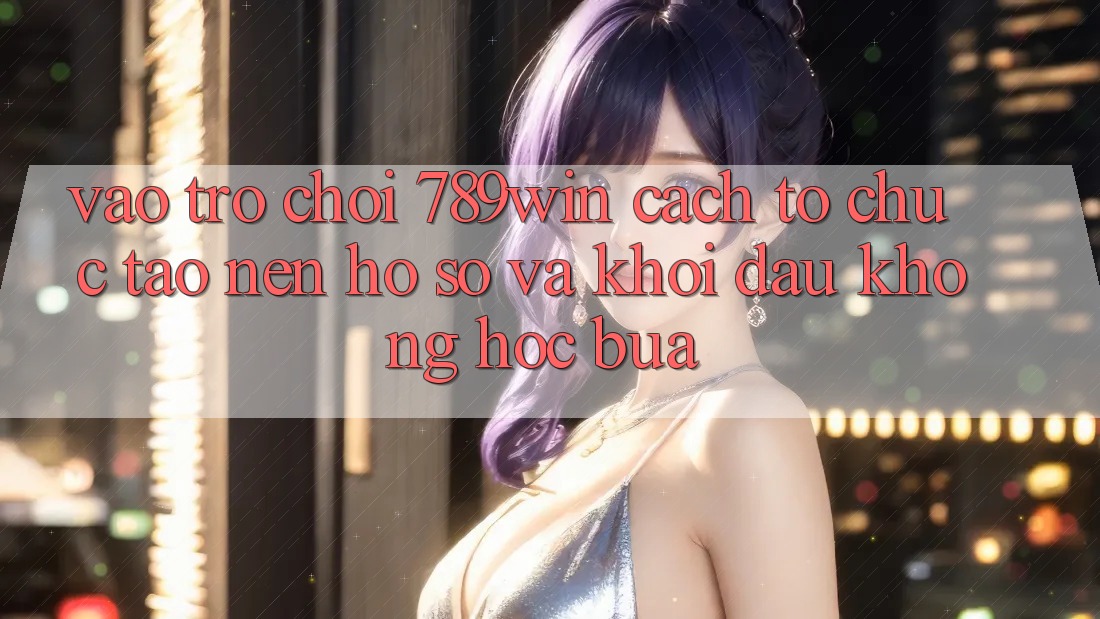 Vào Trò chơi 789win - Cách tổ chức Tạo nên hồ sơ Và Khởi Đầu Không hóc búa Vào Trò chơi 789win - Cách tổ chức Tạo nên hồ sơ Và Khởi Đầu Không hóc búa