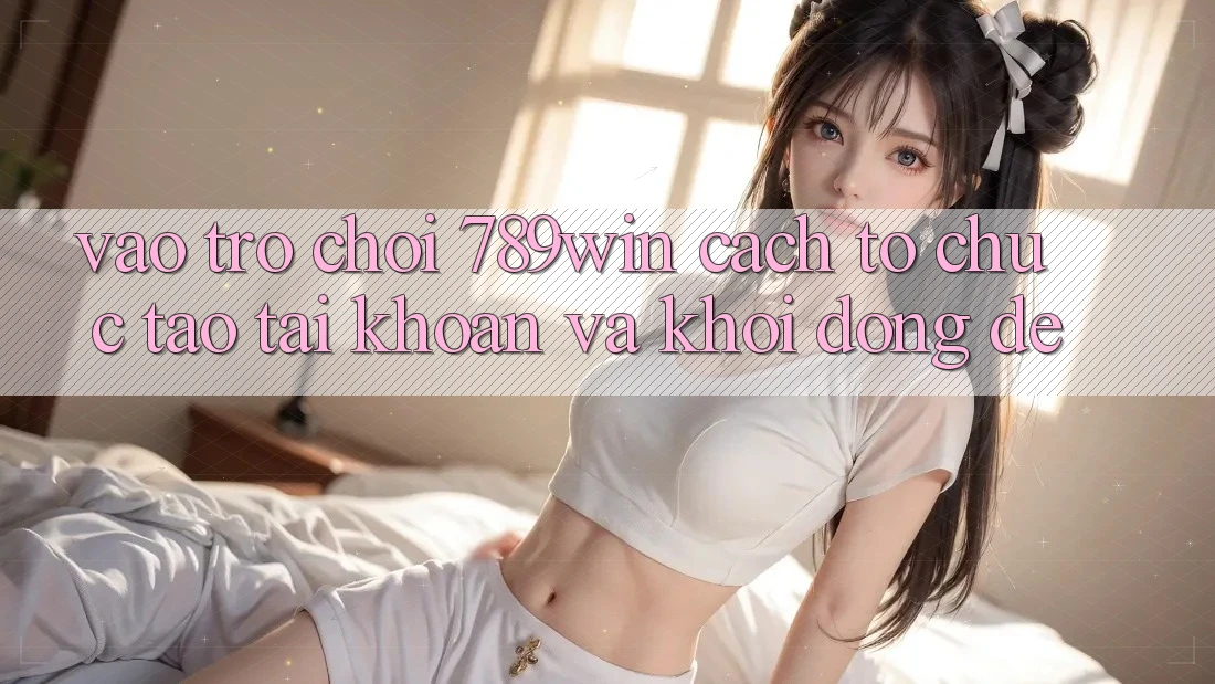 Vào Trò chơi 789win - Cách tổ chức Tạo tài khoản Và Khởi động Dễ Vào Trò chơi 789win - Cách tổ chức Tạo tài khoản Và Khởi động Dễ