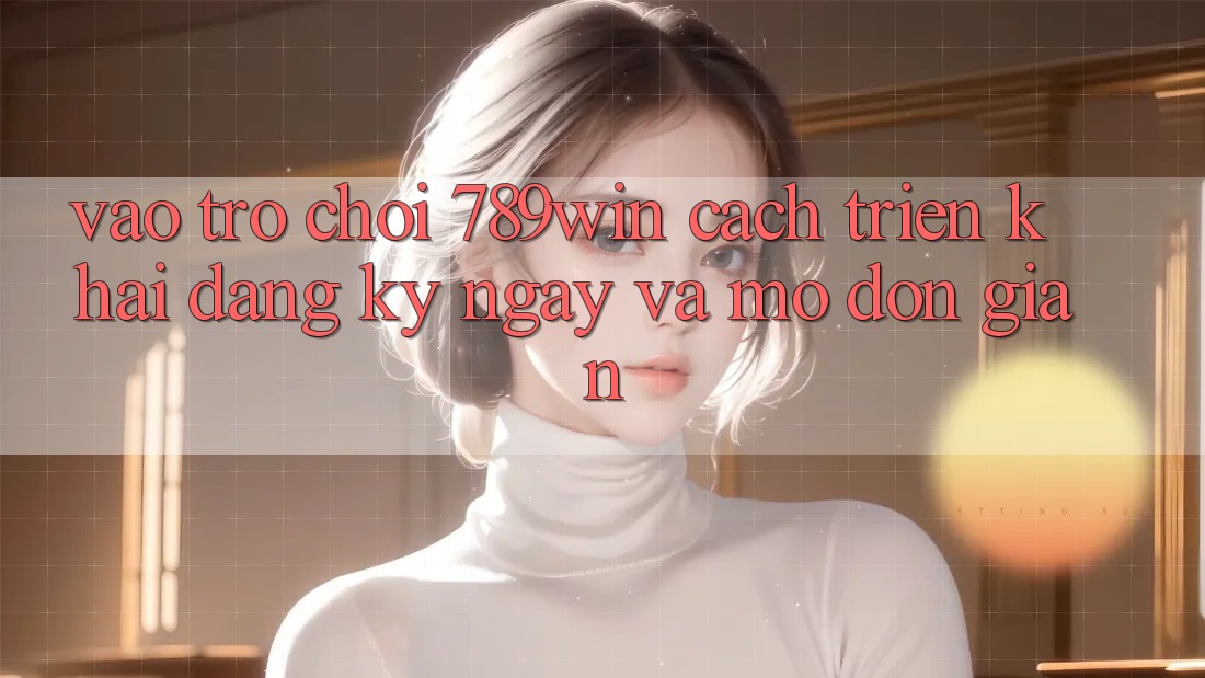 Vào Trò chơi 789win - Cách triển khai Đăng ký ngay Và Mở Đơn giản Vào Trò chơi 789win - Cách triển khai Đăng ký ngay Và Mở Đơn giản