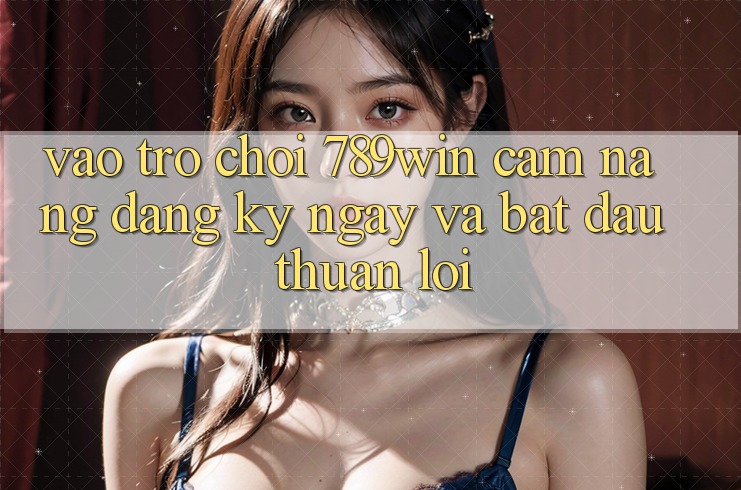 Vào Trò chơi 789win - Cẩm nang Đăng ký ngay Và Bắt đầu Thuận lợi Vào Trò chơi 789win - Cẩm nang Đăng ký ngay Và Bắt đầu Thuận lợi