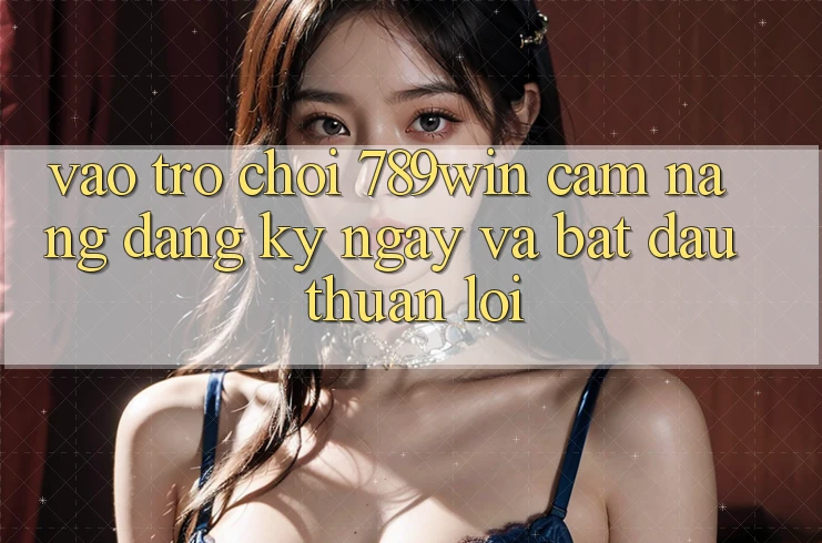 Vào Trò chơi 789win - Cẩm nang Đăng ký ngay Và Bắt đầu Thuận lợi Vào Trò chơi 789win - Cẩm nang Đăng ký ngay Và Bắt đầu Thuận lợi