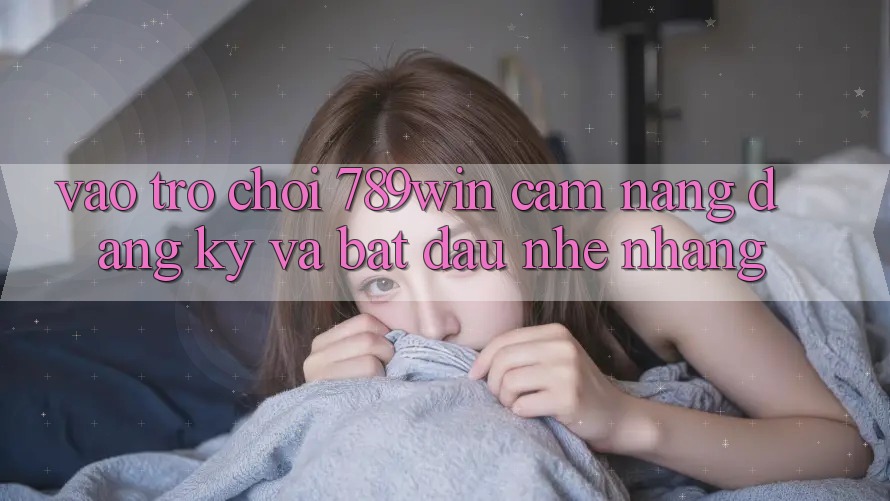 Vào Trò chơi 789win - Cẩm nang Đăng Ký Và Bắt đầu Nhẹ nhàng Vào Trò chơi 789win - Cẩm nang Đăng Ký Và Bắt đầu Nhẹ nhàng
