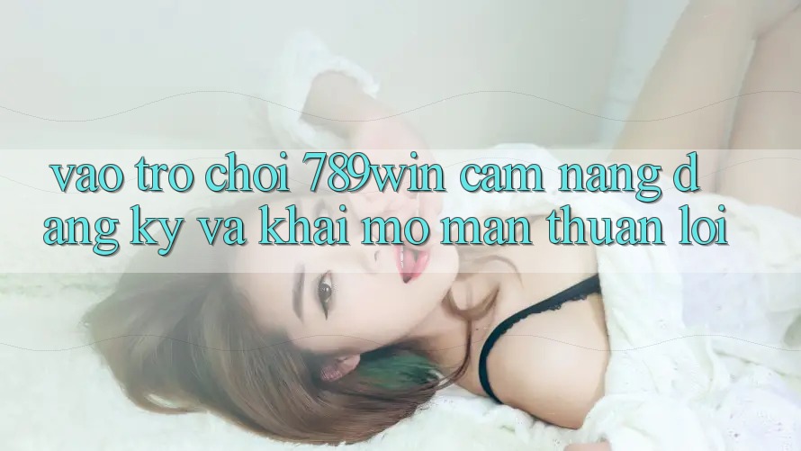 Vào Trò chơi 789win - Cẩm nang Đăng Ký Và Khai mở màn Thuận lợi Vào Trò chơi 789win - Cẩm nang Đăng Ký Và Khai mở màn Thuận lợi
