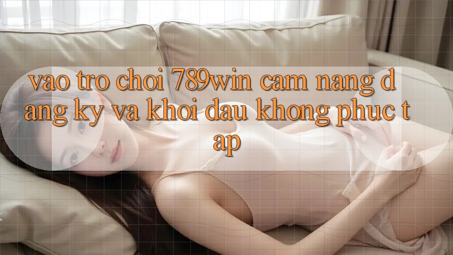 Vào Trò chơi 789win - Cẩm nang Đăng Ký Và Khởi Đầu Không phức tạp