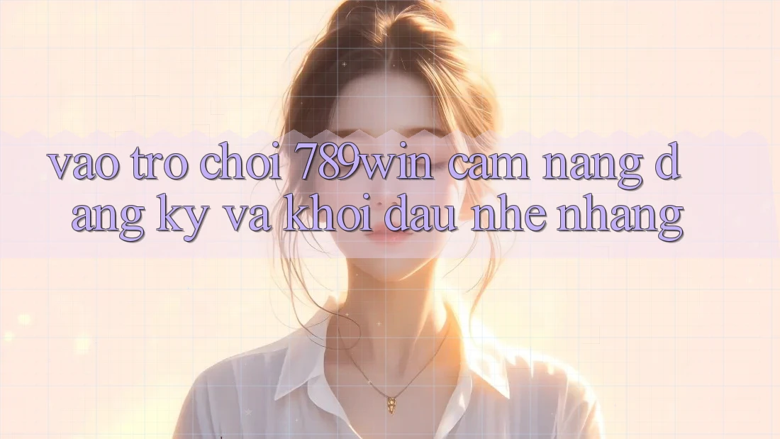 Vào Trò chơi 789win - Cẩm nang Đăng ký Và Khởi Đầu Nhẹ nhàng