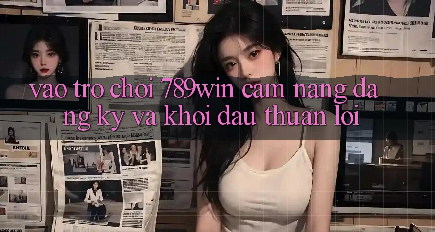 Vào Trò chơi 789win - Cẩm nang Đăng Ký Và Khởi Đầu Thuận lợi Vào Trò chơi 789win - Cẩm nang Đăng Ký Và Khởi Đầu Thuận lợi