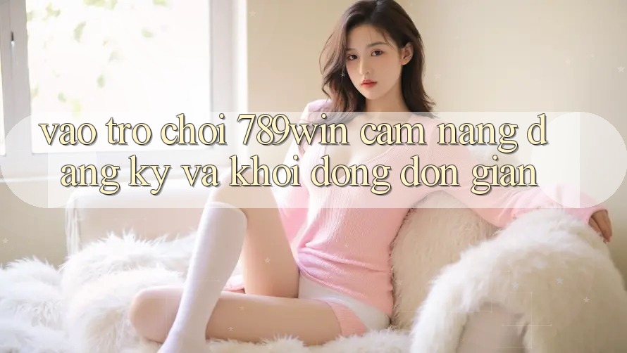 Vào Trò chơi 789win - Cẩm nang Đăng Ký Và Khởi động Đơn giản Vào Trò chơi 789win - Cẩm nang Đăng Ký Và Khởi động Đơn giản
