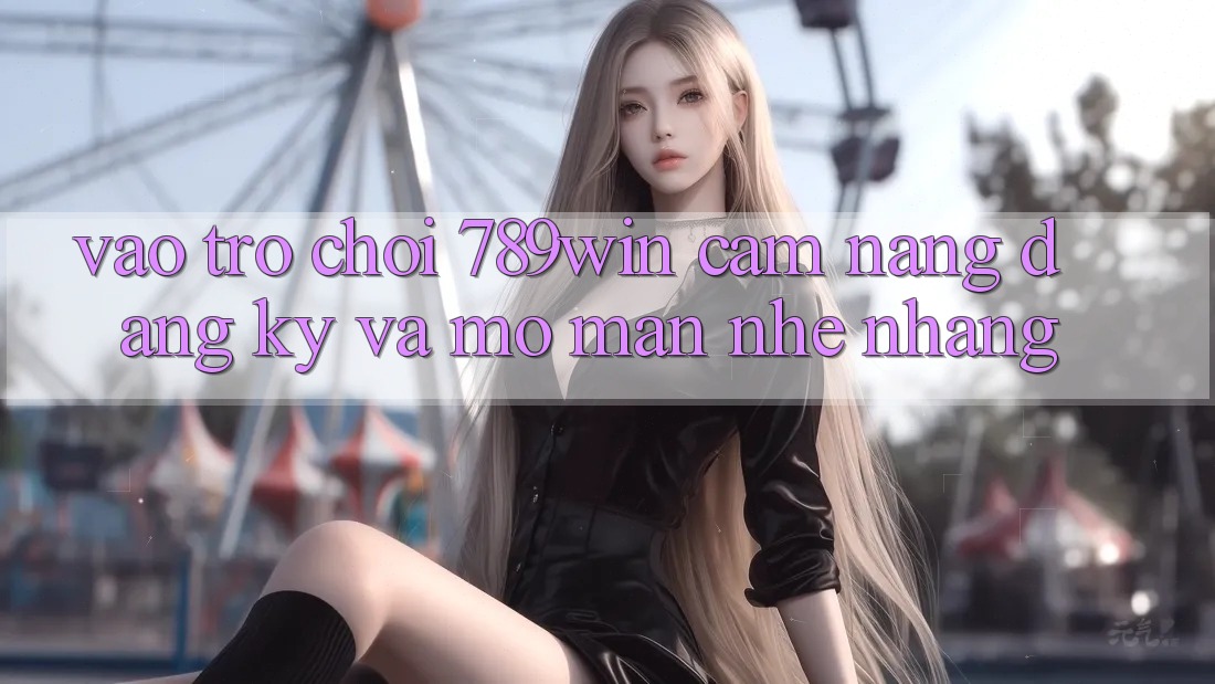 Vào Trò chơi 789win - Cẩm nang Đăng Ký Và Mở màn Nhẹ nhàng Vào Trò chơi 789win - Cẩm nang Đăng Ký Và Mở màn Nhẹ nhàng