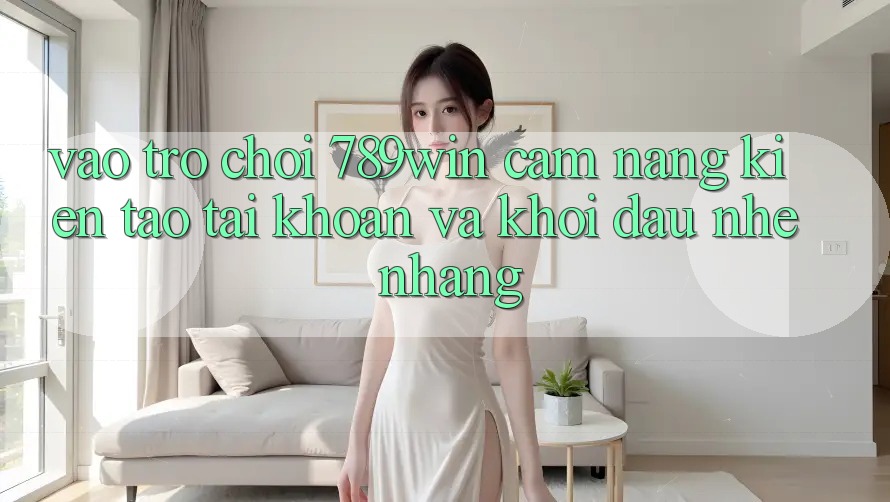 Vào Trò chơi 789win - Cẩm nang Kiến tạo tài khoản Và Khởi đầu Nhẹ nhàng Vào Trò chơi 789win - Cẩm nang Kiến tạo tài khoản Và Khởi đầu Nhẹ nhàng