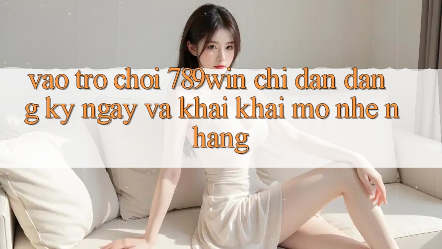 Vào Trò chơi 789win - Chỉ dẫn Đăng ký ngay Và Khai khai mở Nhẹ nhàng Vào Trò chơi 789win - Chỉ dẫn Đăng ký ngay Và Khai khai mở Nhẹ nhàng
