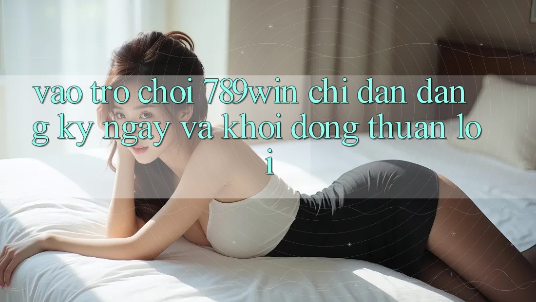 Vào Trò chơi 789win - Chỉ dẫn Đăng ký ngay Và Khởi động Thuận lợi Vào Trò chơi 789win - Chỉ dẫn Đăng ký ngay Và Khởi động Thuận lợi