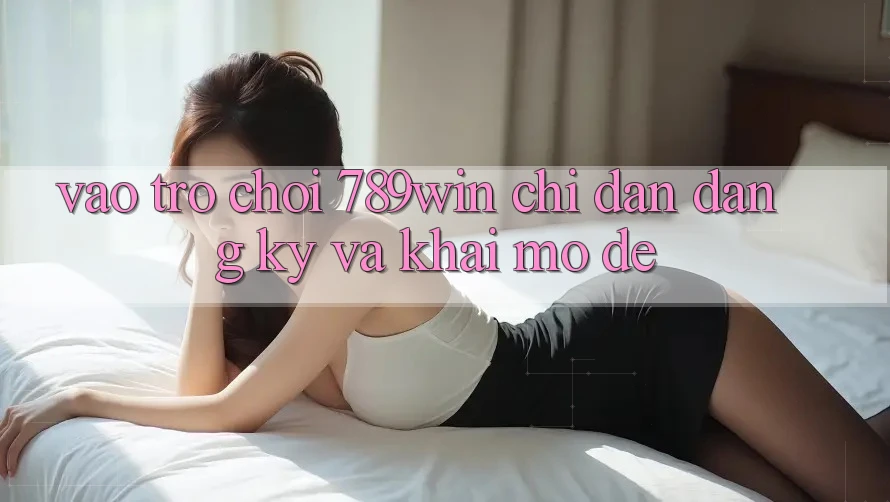 Vào Trò chơi 789win - Chỉ dẫn Đăng Ký Và Khai mở Dễ