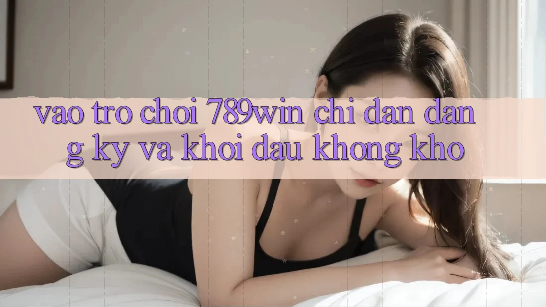 Vào Trò chơi 789win - Chỉ dẫn Đăng Ký Và Khởi Đầu Không khó Vào Trò chơi 789win - Chỉ dẫn Đăng Ký Và Khởi Đầu Không khó