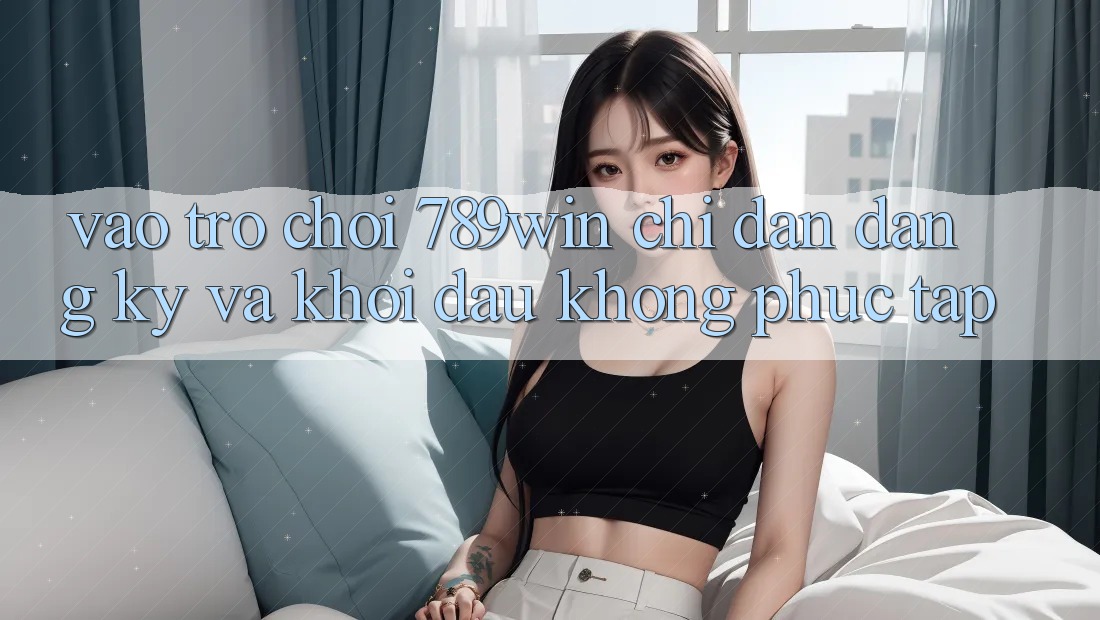 Vào Trò chơi 789win - Chỉ dẫn Đăng Ký Và Khởi Đầu Không phức tạp