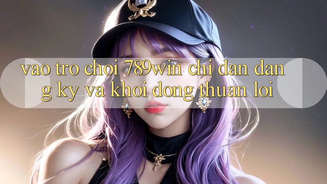Vào Trò chơi 789win - Chỉ dẫn Đăng Ký Và Khởi động Thuận Lợi Vào Trò chơi 789win - Chỉ dẫn Đăng Ký Và Khởi động Thuận Lợi
