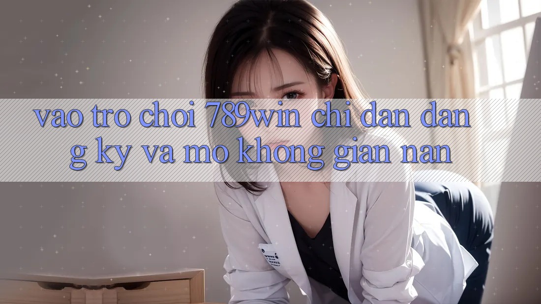 Vào Trò chơi 789win - Chỉ dẫn Đăng Ký Và Mở Không gian nan Vào Trò chơi 789win - Chỉ dẫn Đăng Ký Và Mở Không gian nan