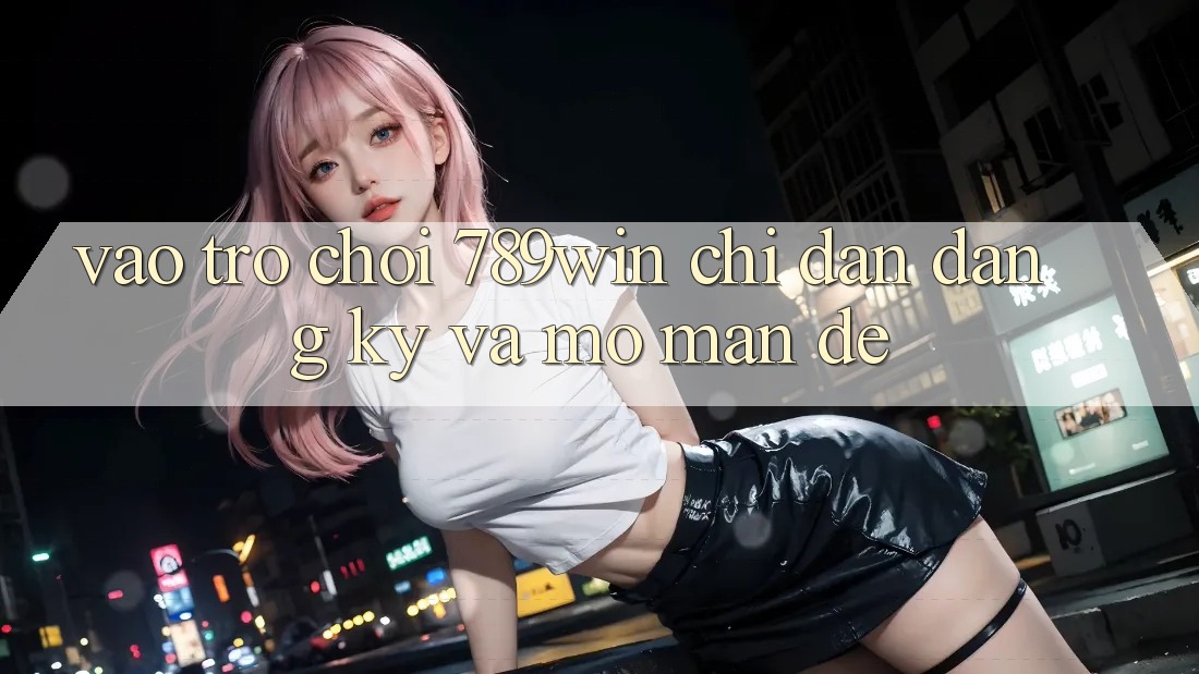 Vào Trò chơi 789win - Chỉ dẫn Đăng Ký Và Mở màn Dễ Vào Trò chơi 789win - Chỉ dẫn Đăng Ký Và Mở màn Dễ