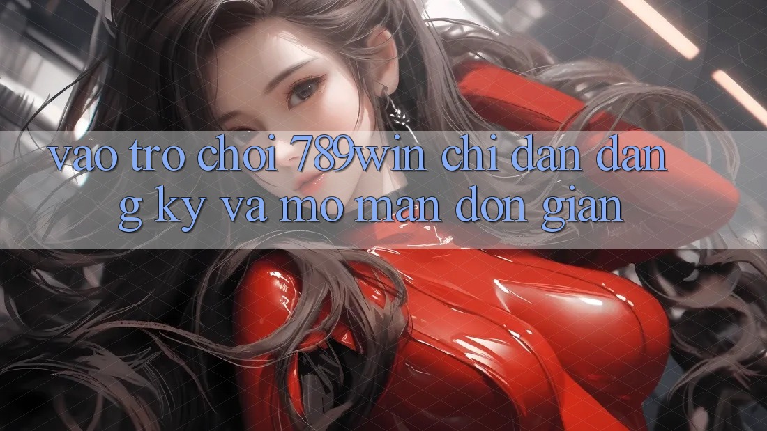 Vào Trò chơi 789win - Chỉ dẫn Đăng Ký Và Mở màn Đơn giản Vào Trò chơi 789win - Chỉ dẫn Đăng Ký Và Mở màn Đơn giản