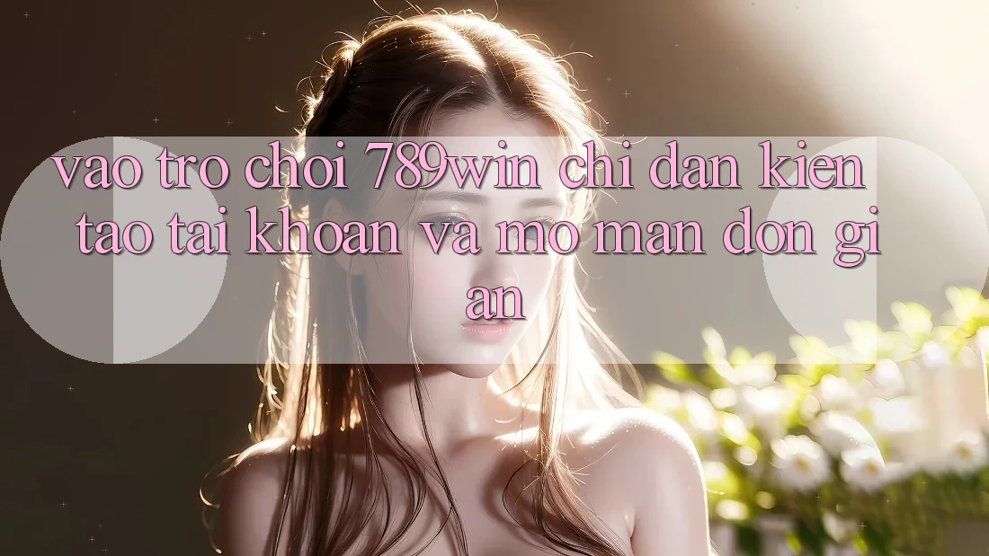 Vào Trò chơi 789win - Chỉ dẫn Kiến tạo tài khoản Và Mở màn Đơn giản Vào Trò chơi 789win - Chỉ dẫn Kiến tạo tài khoản Và Mở màn Đơn giản