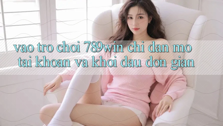 Vào Trò chơi 789win - Chỉ dẫn Mở tài khoản Và Khởi Đầu Đơn giản