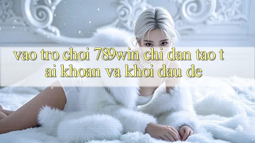 Vào Trò chơi 789win - Chỉ dẫn Tạo tài khoản Và Khởi Đầu Dễ Vào Trò chơi 789win - Chỉ dẫn Tạo tài khoản Và Khởi Đầu Dễ