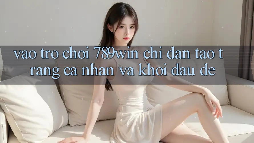 Vào Trò chơi 789win - Chỉ dẫn Tạo trang cá nhân Và Khởi Đầu Dễ Vào Trò chơi 789win - Chỉ dẫn Tạo trang cá nhân Và Khởi Đầu Dễ