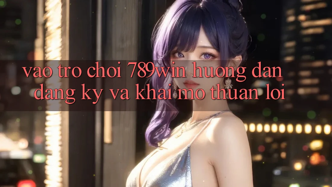 Vào Trò chơi 789win - Hướng dẫn Đăng Ký Và Khai mở Thuận Lợi Vào Trò chơi 789win - Hướng dẫn Đăng Ký Và Khai mở Thuận Lợi